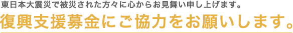 東日本大震災で被災された方々に心からお見舞い申し上げます。 復興支援募金にご協力をお願いします。